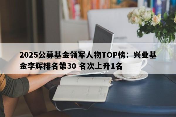 2025公募基金领军人物TOP榜：兴业基金李辉排名第30 名次上升1名