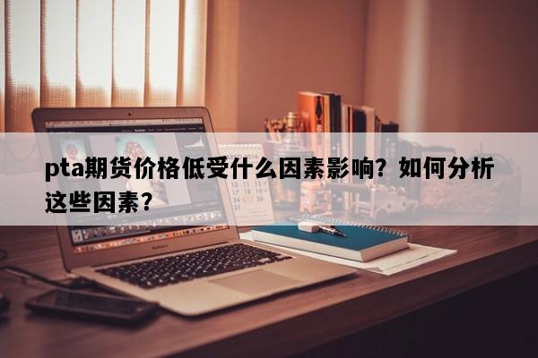 pta期货价格低受什么因素影响？如何分析这些因素？
