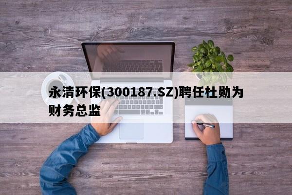 永清环保(300187.SZ)聘任杜勋为财务总监