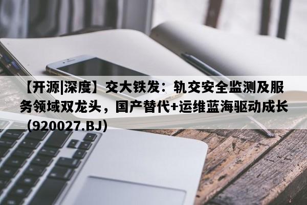 【开源|深度】交大铁发：轨交安全监测及服务领域双龙头，国产替代+运维蓝海驱动成长（920027.BJ）