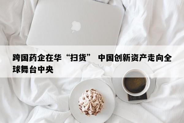 跨国药企在华“扫货” 中国创新资产走向全球舞台中央