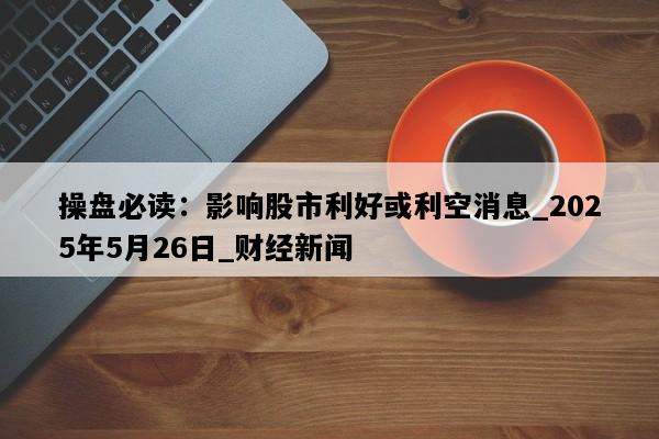 操盘必读：影响股市利好或利空消息_2025年5月26日_财经新闻