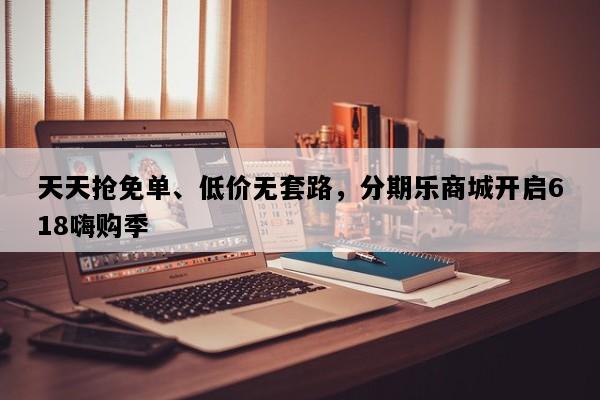 天天抢免单、低价无套路，分期乐商城开启618嗨购季