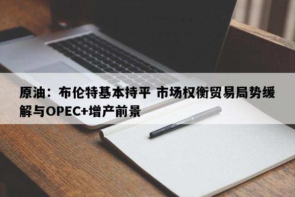 原油：布伦特基本持平 市场权衡贸易局势缓解与OPEC+增产前景