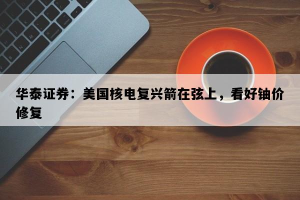 华泰证券：美国核电复兴箭在弦上，看好铀价修复