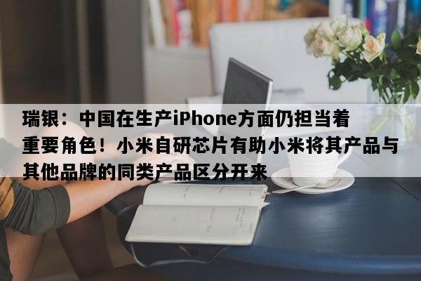瑞银：中国在生产iPhone方面仍担当着重要角色！小米自研芯片有助小米将其产品与其他品牌的同类产品区分开来
