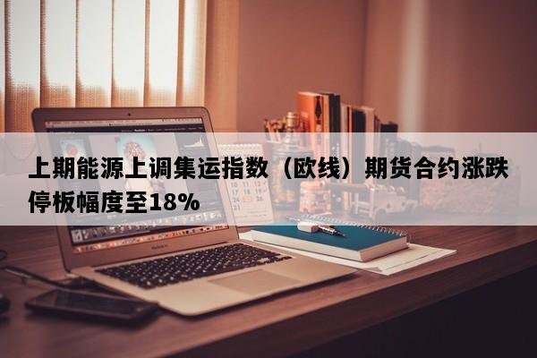 上期能源上调集运指数（欧线）期货合约涨跌停板幅度至18%
