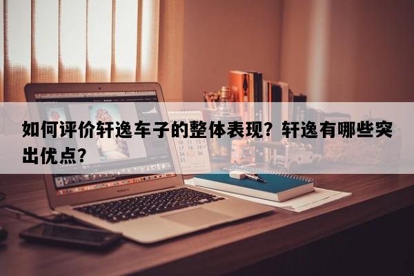 如何评价轩逸车子的整体表现？轩逸有哪些突出优点？