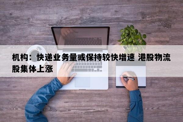 机构：快递业务量或保持较快增速 港股物流股集体上涨