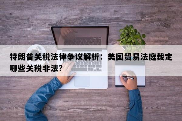特朗普关税法律争议解析：美国贸易法庭裁定哪些关税非法？