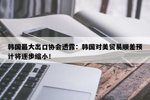 韩国最大出口协会透露：韩国对美贸易顺差预计将逐步缩小！