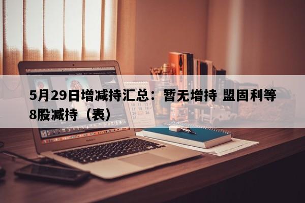 5月29日增减持汇总：暂无增持 盟固利等8股减持（表）