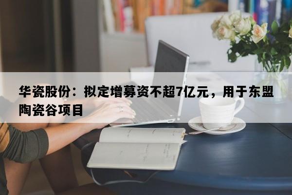 华瓷股份：拟定增募资不超7亿元，用于东盟陶瓷谷项目