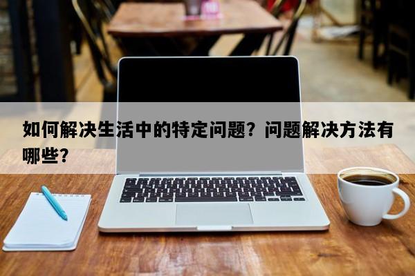 如何解决生活中的特定问题？问题解决方法有哪些？