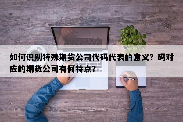 如何识别特殊期货公司代码代表的意义？码对应的期货公司有何特点？