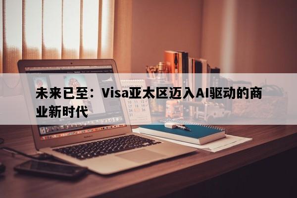 未来已至：Visa亚太区迈入AI驱动的商业新时代