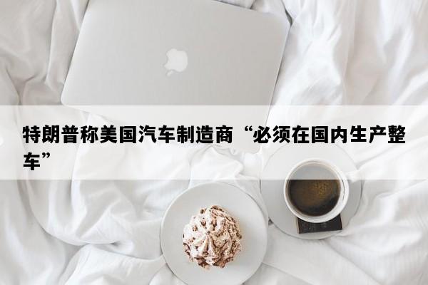 特朗普称美国汽车制造商“必须在国内生产整车”