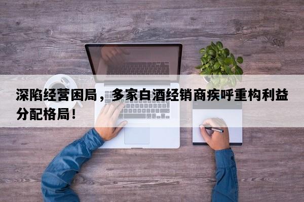 深陷经营困局，多家白酒经销商疾呼重构利益分配格局！