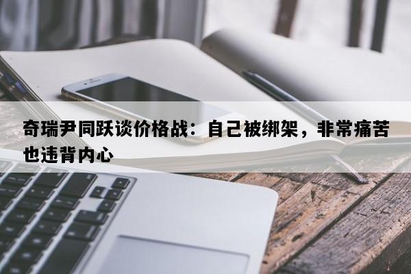 奇瑞尹同跃谈价格战：自己被绑架，非常痛苦也违背内心