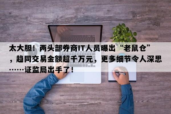 太大胆！两头部券商IT人员曝出“老鼠仓”，趋同交易金额超千万元，更多细节令人深思……证监局出手了！