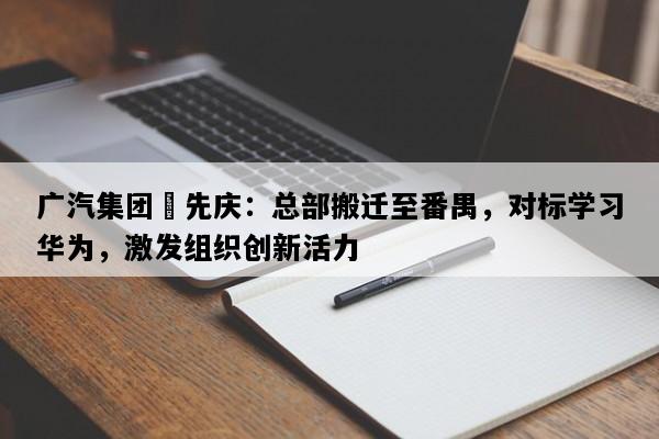 广汽集团閤先庆：总部搬迁至番禺，对标学习华为，激发组织创新活力