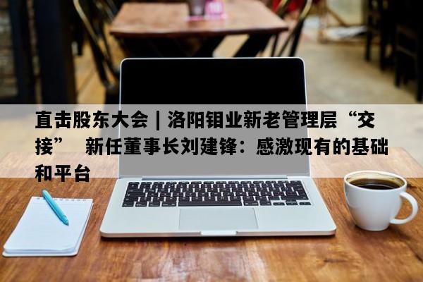 直击股东大会 | 洛阳钼业新老管理层“交接”  新任董事长刘建锋：感激现有的基础和平台
