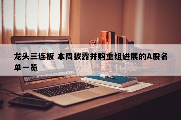 龙头三连板 本周披露并购重组进展的A股名单一览