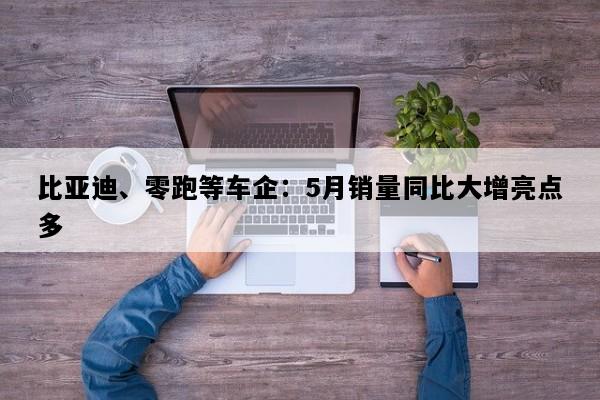 比亚迪、零跑等车企：5月销量同比大增亮点多