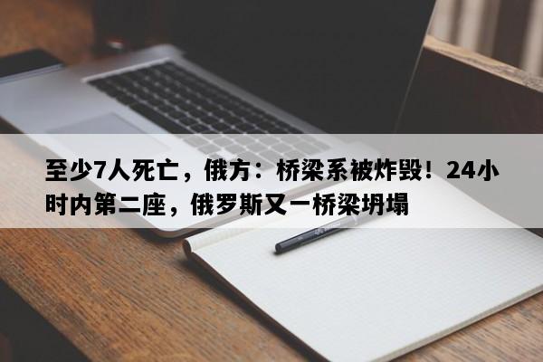 至少7人死亡，俄方：桥梁系被炸毁！24小时内第二座，俄罗斯又一桥梁坍塌