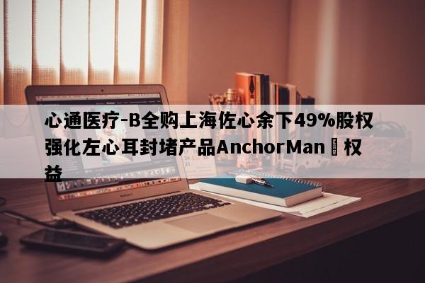 心通医疗-B全购上海佐心余下49%股权 强化左心耳封堵产品AnchorMan®权益