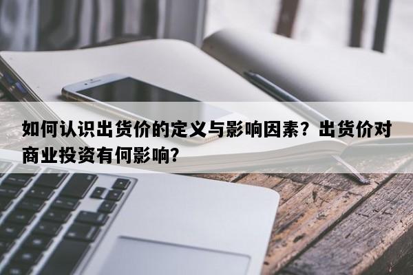 如何认识出货价的定义与影响因素？出货价对商业投资有何影响？