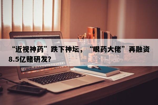 “近视神药”跌下神坛，“眼药大佬”再融资8.5亿赌研发？