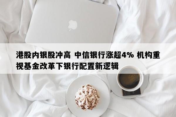港股内银股冲高 中信银行涨超4% 机构重视基金改革下银行配置新逻辑
