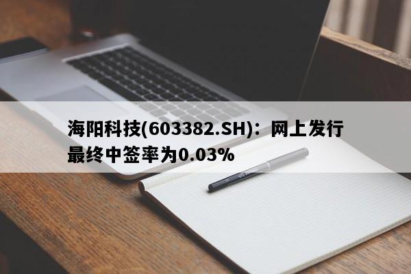 海阳科技(603382.SH)：网上发行最终中签率为0.03%