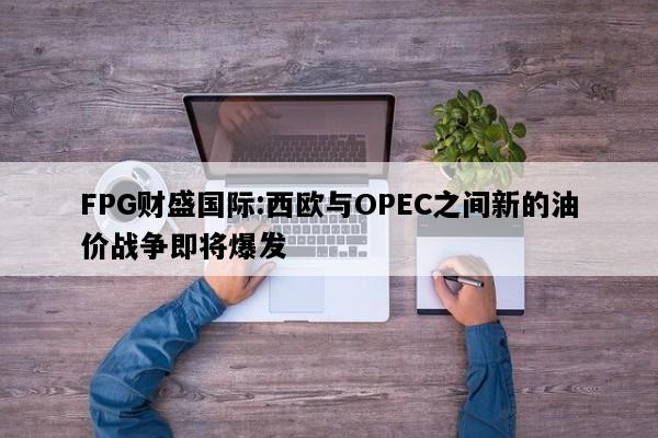 FPG财盛国际:西欧与OPEC之间新的油价战争即将爆发