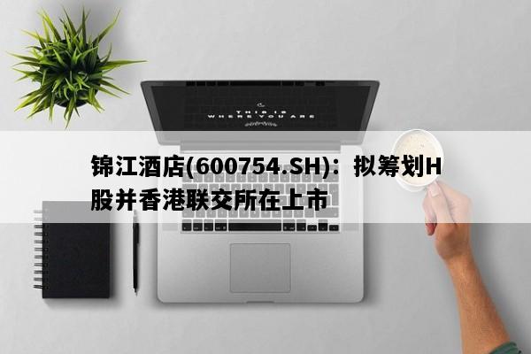 锦江酒店(600754.SH)：拟筹划H股并香港联交所在上市