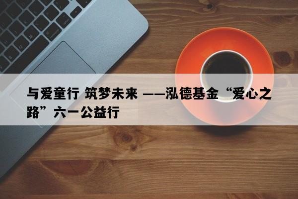 与爱童行 筑梦未来 ——泓德基金“爱心之路”六一公益行