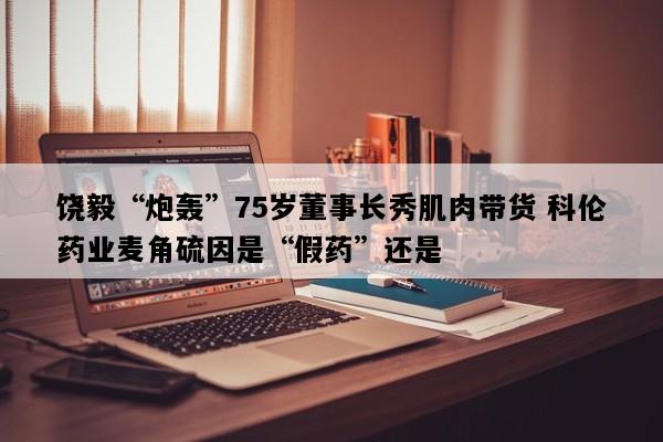 饶毅“炮轰”75岁董事长秀肌肉带货 科伦药业麦角硫因是“假药”还是