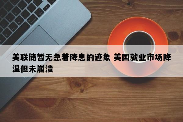 美联储暂无急着降息的迹象 美国就业市场降温但未崩溃