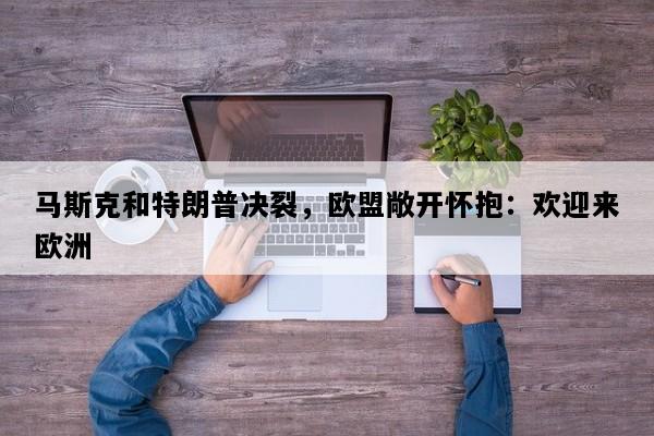 马斯克和特朗普决裂，欧盟敞开怀抱：欢迎来欧洲