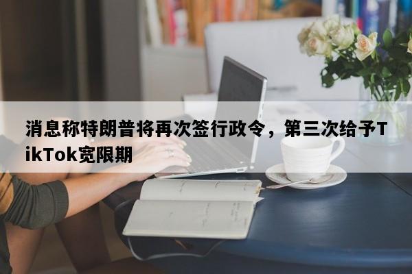 消息称特朗普将再次签行政令，第三次给予TikTok宽限期
