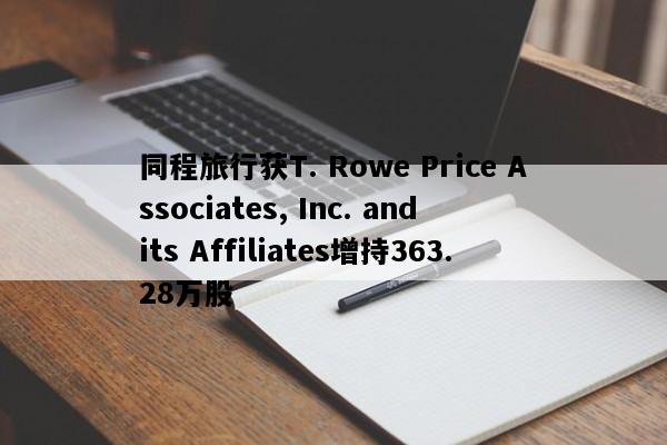 同程旅行获T. Rowe Price Associates, Inc. and its Affiliates增持363.28万股