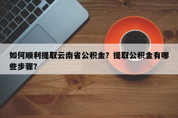 如何顺利提取云南省公积金？提取公积金有哪些步骤？