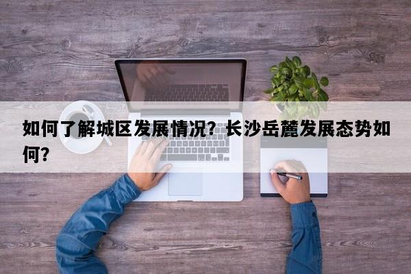 如何了解城区发展情况？长沙岳麓发展态势如何？