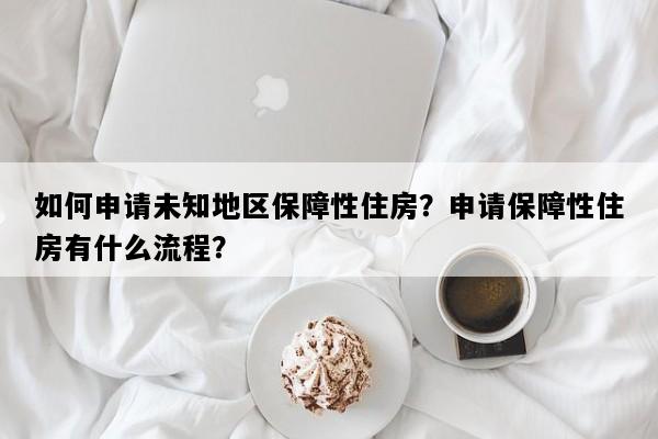 如何申请未知地区保障性住房？申请保障性住房有什么流程？