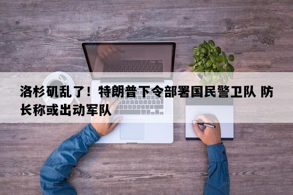 洛杉矶乱了！特朗普下令部署国民警卫队 防长称或出动军队