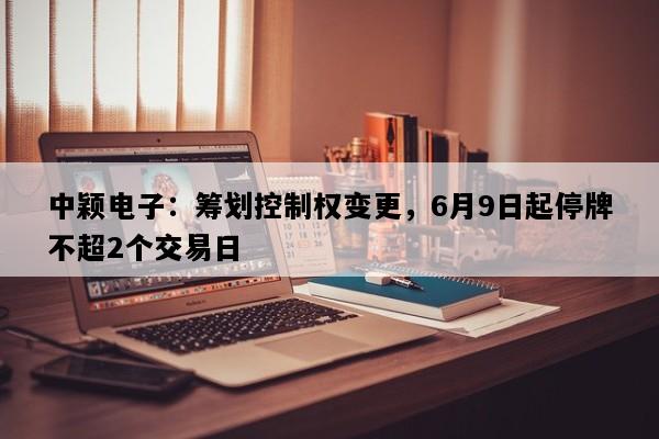中颖电子：筹划控制权变更，6月9日起停牌不超2个交易日