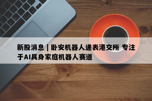 新股消息 | 卧安机器人递表港交所 专注于AI具身家庭机器人赛道
