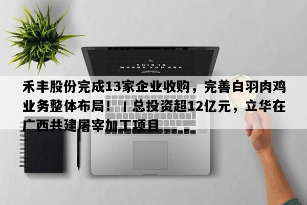 禾丰股份完成13家企业收购，完善白羽肉鸡业务整体布局！丨总投资超12亿元，立华在广西共建屠宰加工项目