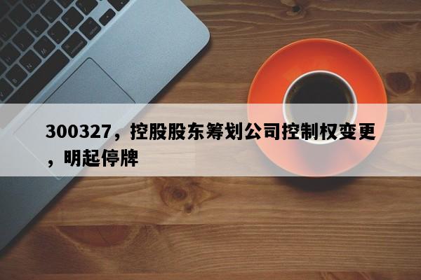300327，控股股东筹划公司控制权变更，明起停牌